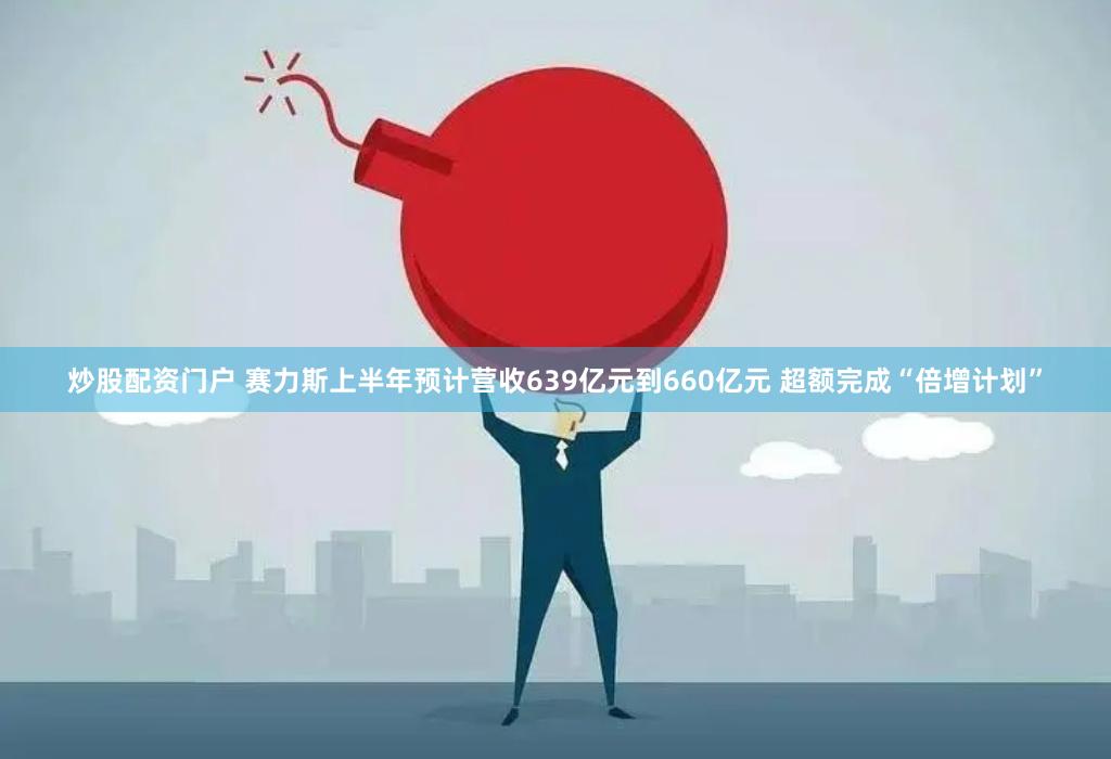 炒股配资门户 赛力斯上半年预计营收639亿元到660亿元 超额完成“倍增计划”