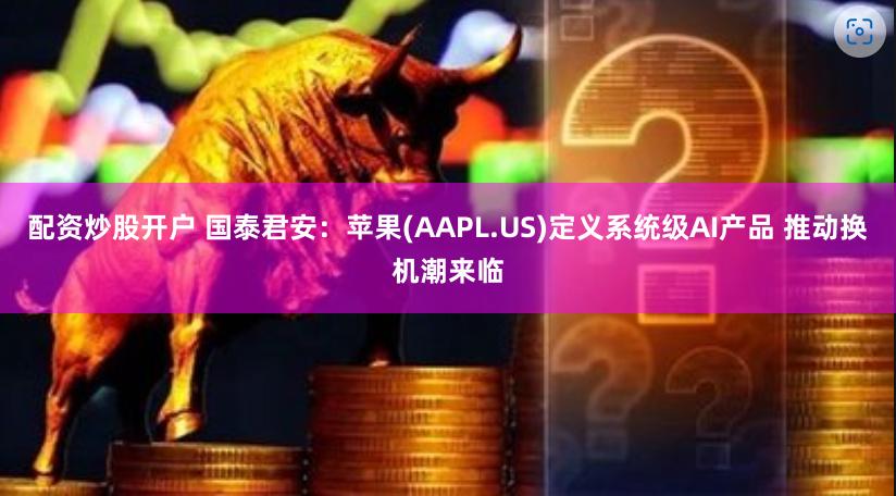 配资炒股开户 国泰君安：苹果(AAPL.US)定义系统级AI产品 推动换机潮来临