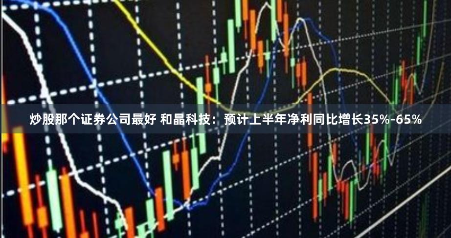 炒股那个证券公司最好 和晶科技：预计上半年净利同比增长35%-65%