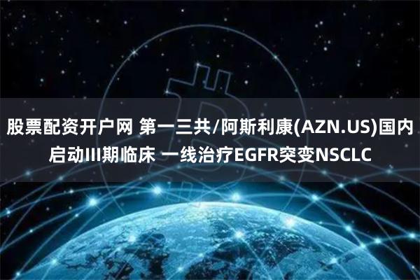 股票配资开户网 第一三共/阿斯利康(AZN.US)国内启动III期临床 一线治疗EGFR突变NSCLC