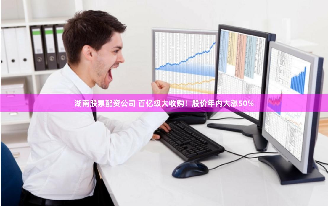 湖南股票配资公司 百亿级大收购！股价年内大涨50%