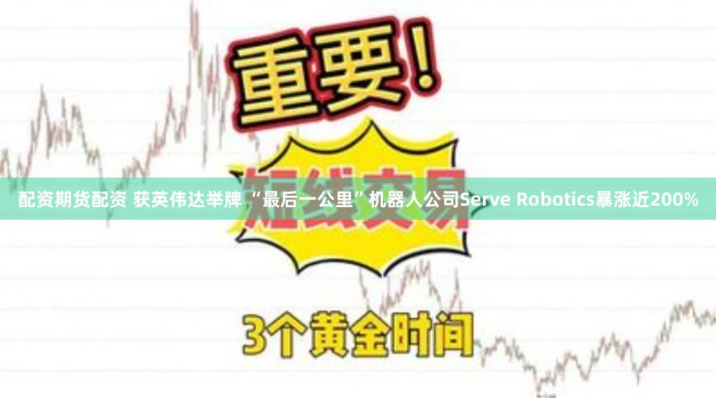 配资期货配资 获英伟达举牌 “最后一公里”机器人公司Serve Robotics暴涨近200%