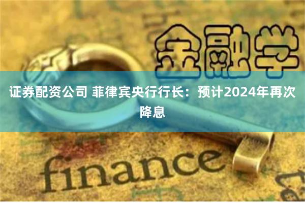 证券配资公司 菲律宾央行行长：预计2024年再次降息