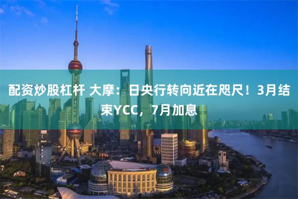 配资炒股杠杆 大摩：日央行转向近在咫尺！3月结束YCC，7月加息