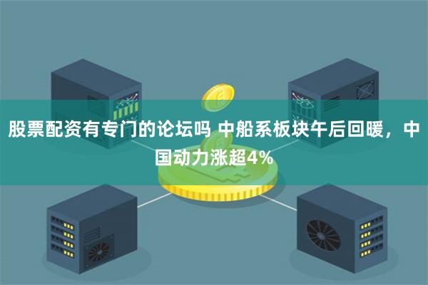 股票配资有专门的论坛吗 中船系板块午后回暖，中国动力涨超4%