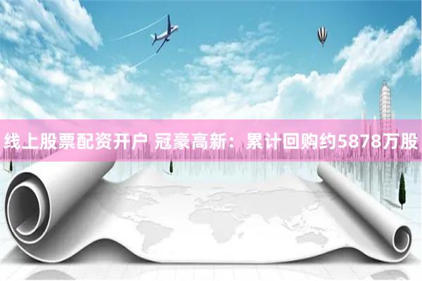 线上股票配资开户 冠豪高新:累计回购约5878万股