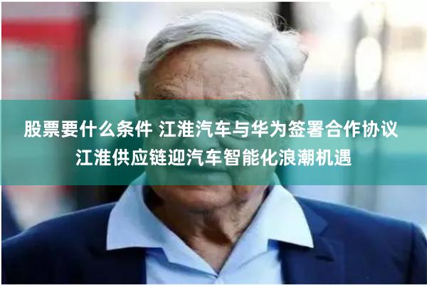 股票要什么条件 江淮汽车与华为签署合作协议 江淮供应链迎汽车智能化浪潮机遇