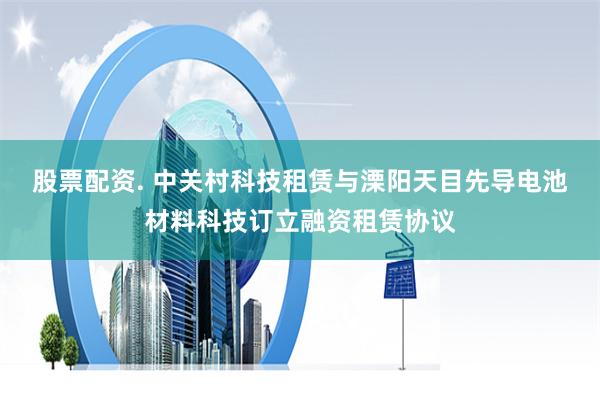 股票配资. 中关村科技租赁与溧阳天目先导电池材料科技订立融资租赁协议
