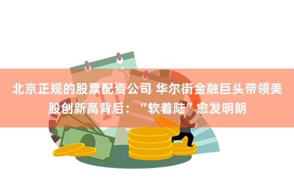 北京正规的股票配资公司 华尔街金融巨头带领美股创新高背后:“软着陆”愈发明朗
