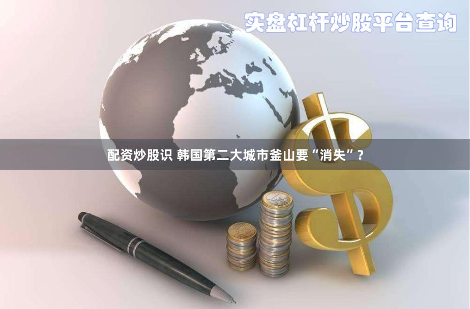 配资炒股识 韩国第二大城市釜山要“消失”?