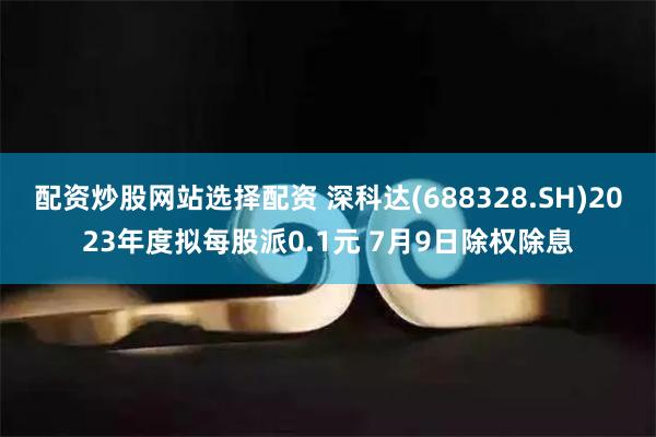 配资炒股网站选择配资 深科达(688328.SH)2023年度拟每股派0.1元 7月9日除权除息