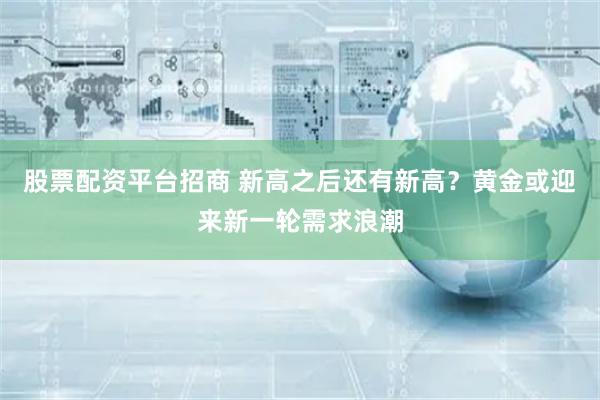 股票配资平台招商 新高之后还有新高?黄金或迎来新一轮需求浪潮