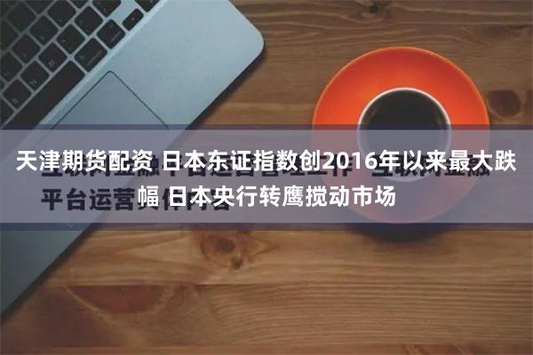 天津期货配资 日本东证指数创2016年以来最大跌幅 日本央行转鹰搅动市场