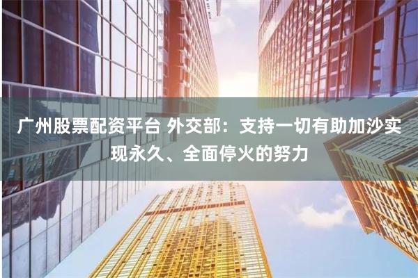 广州股票配资平台 外交部：支持一切有助加沙实现永久、全面停火的努力