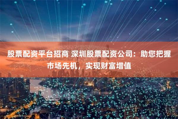 股票配资平台招商 深圳股票配资公司:助您把握市场先机,实现财富增值