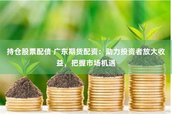 持仓股票配债 广东期货配资：助力投资者放大收益，把握市场机遇