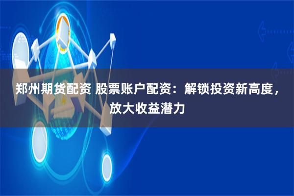 郑州期货配资 股票账户配资:解锁投资新高度,放大收益潜力