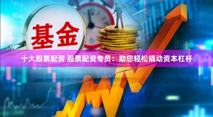 十大股票配资 股票配资专员:助您轻松撬动资本杠杆