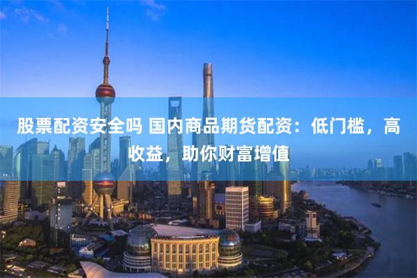 股票配资安全吗 国内商品期货配资：低门槛，高收益，助你财富增值