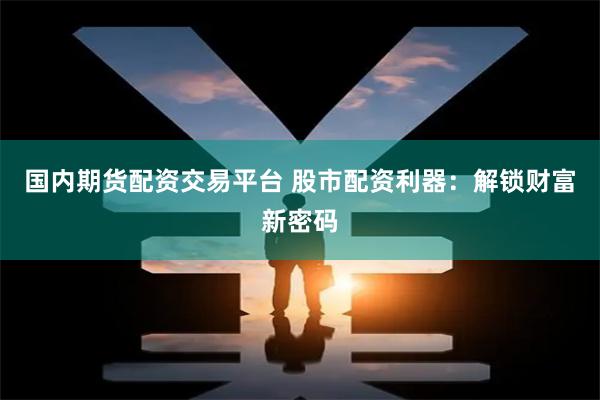 国内期货配资交易平台 股市配资利器:解锁财富新密码