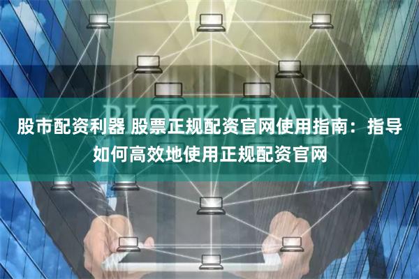 股市配资利器 股票正规配资官网使用指南:指导如何高效地使用正规配资官网