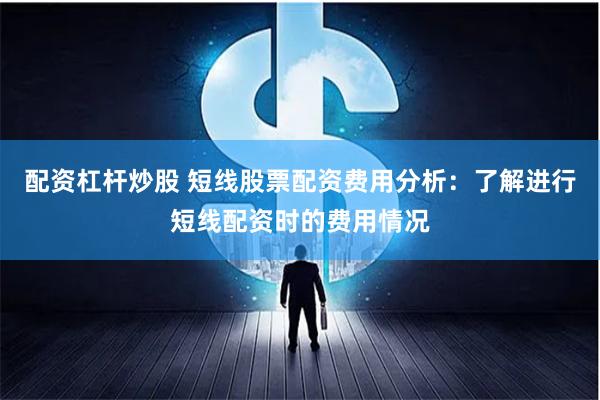 配资杠杆炒股 短线股票配资费用分析:了解进行短线配资时的费用情况