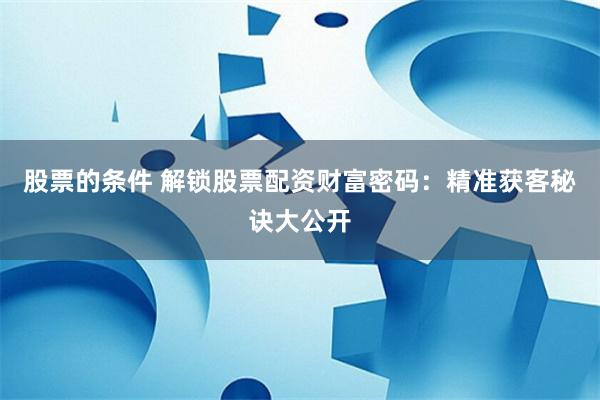 股票的条件 解锁股票配资财富密码:精准获客秘诀大公开