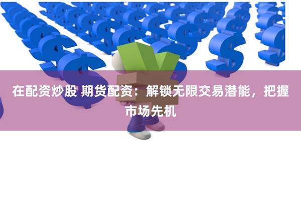 在配资炒股 期货配资:解锁无限交易潜能,把握市场先机