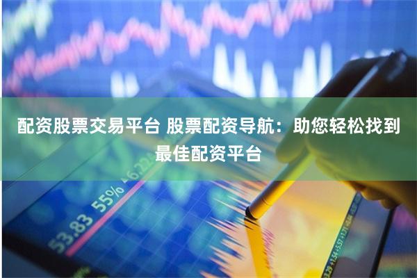 配资股票交易平台 股票配资导航:助您轻松找到最佳配资平台
