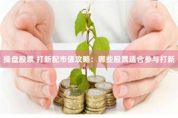 操盘股票 打新配市值攻略:哪些股票适合参与打新