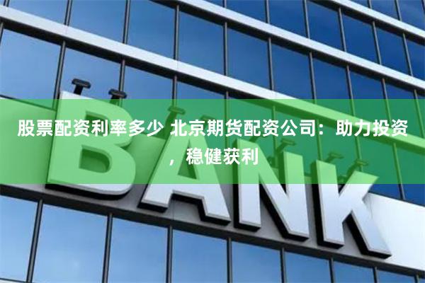 股票配资利率多少 北京期货配资公司：助力投资，稳健获利