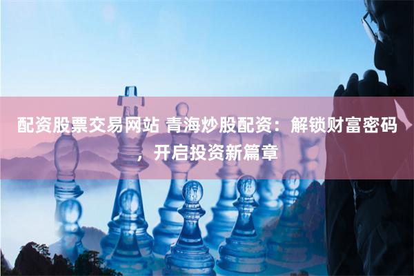 配资股票交易网站 青海炒股配资：解锁财富密码，开启投资新篇章