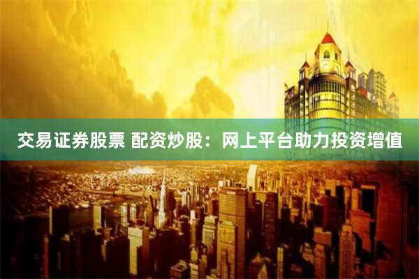 交易证券股票 配资炒股:网上平台助力投资增值