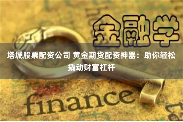 塔城股票配资公司 黄金期货配资神器：助你轻松撬动财富杠杆