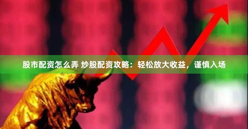 股市配资怎么弄 炒股配资攻略：轻松放大收益，谨慎入场