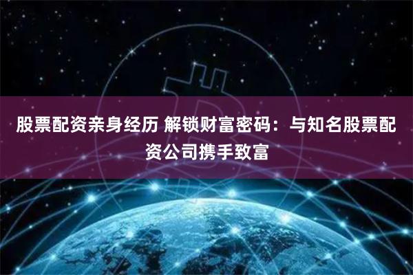 股票配资亲身经历 解锁财富密码：与知名股票配资公司携手致富