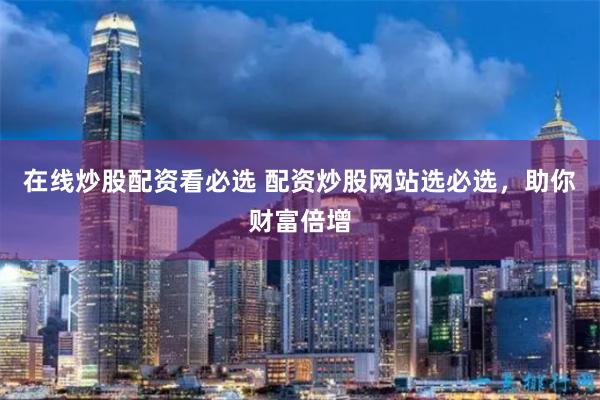 在线炒股配资看必选 配资炒股网站选必选，助你财富倍增