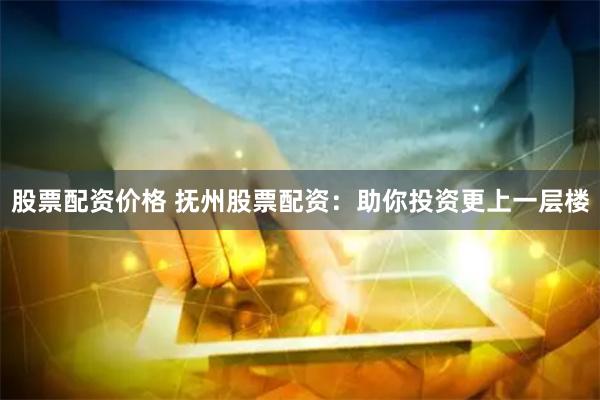 股票配资价格 抚州股票配资：助你投资更上一层楼